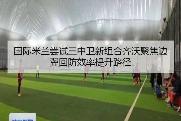 国际米兰尝试三中卫新组合齐沃聚焦边翼回防效率提升路径