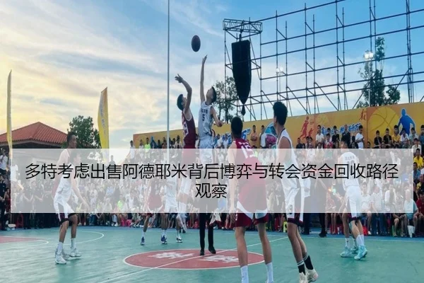 多特考虑出售阿德耶米背后博弈与转会资金回收路径观察