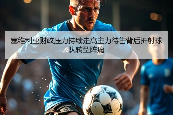 塞维利亚财政压力持续走高主力待售背后折射球队转型阵痛